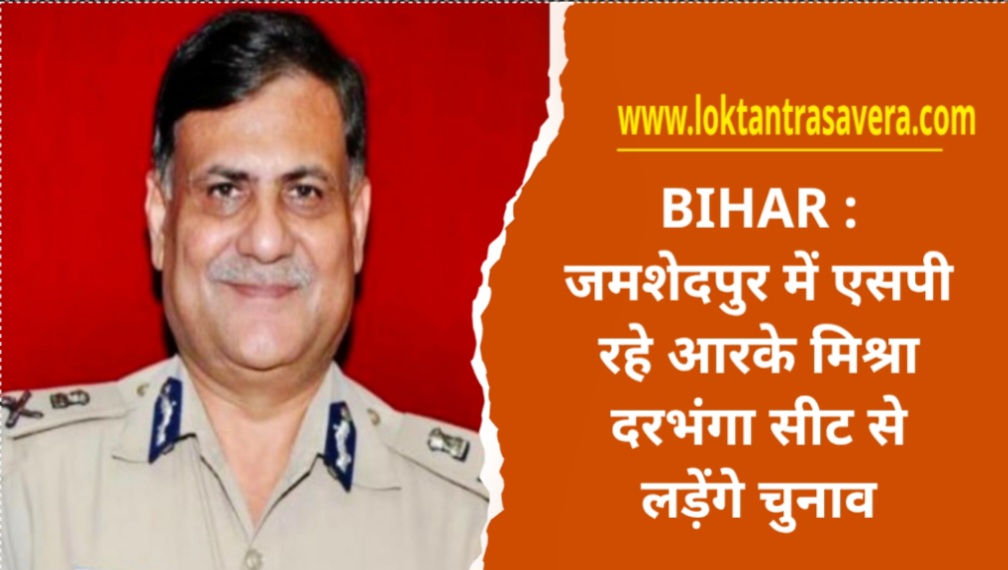 BIHAR : जमशेदपुर में एसपी रहे आरके मिश्रा दरभंगा सीट से लड़ेंगे चुनाव